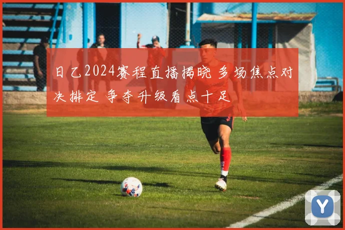 日乙2024赛程直播揭晓 多场焦点对决排定 争夺升级看点十足