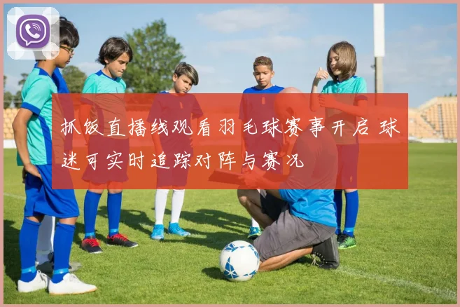 抓饭直播线观看羽毛球赛事开启 球迷可实时追踪对阵与赛况